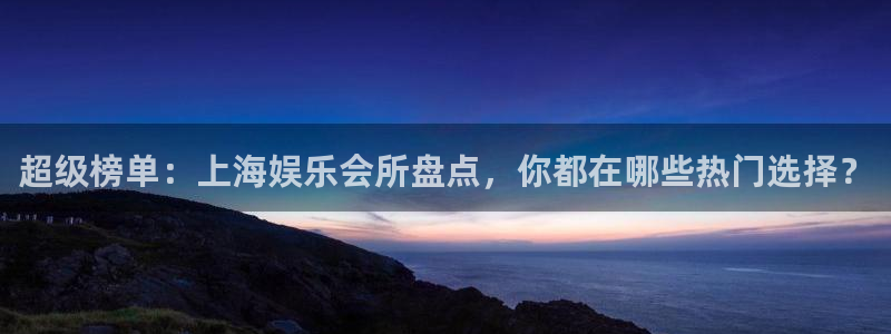 沐鸣2平台官网登录：超级榜单：上海娱乐会所盘点，你都在哪些热门选择？